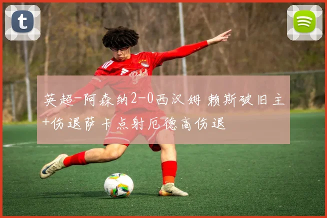 英超-阿森纳2-0西汉姆 赖斯破旧主+伤退萨卡点射厄德高伤退